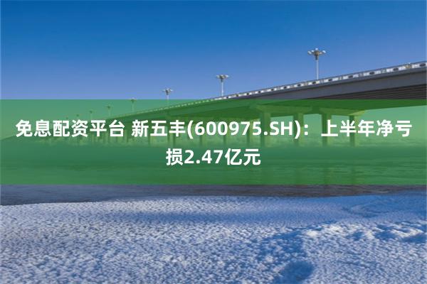 免息配资平台 新五丰(600975.SH)：上半年净亏损2.47亿元