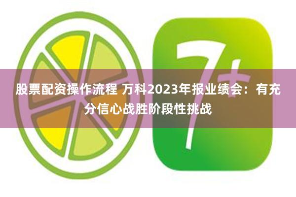 股票配资操作流程 万科2023年报业绩会：有充分信心战胜阶段性挑战