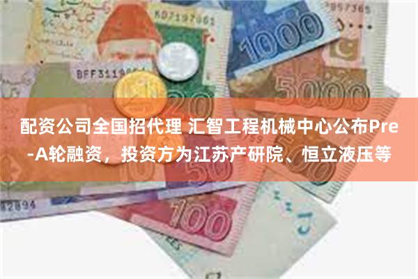 配资公司全国招代理 汇智工程机械中心公布Pre-A轮融资，投资方为江苏产研院、恒立液压等