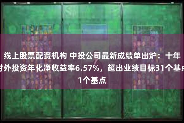 线上股票配资机构 中投公司最新成绩单出炉：十年对外投资年化净收益率6.57%，超出业绩目标31个基点