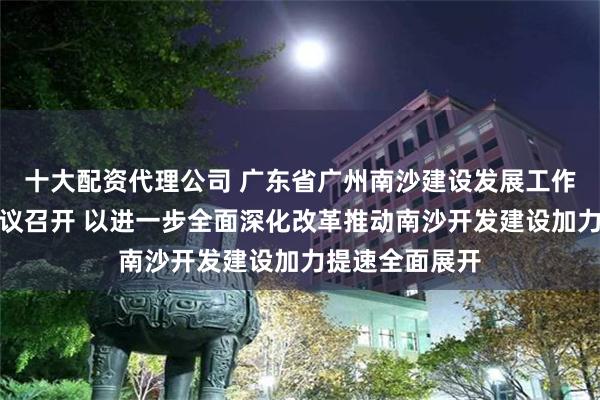 十大配资代理公司 广东省广州南沙建设发展工作委员会主任会议召开 以进一步全面深化改革推动南沙开发建设加力提速全面展开