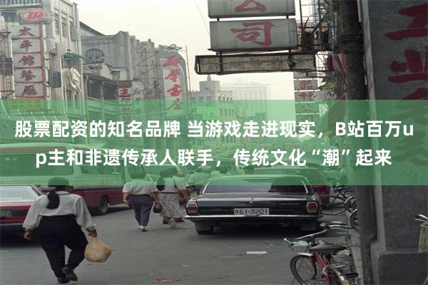 股票配资的知名品牌 当游戏走进现实，B站百万up主和非遗传承人联手，传统文化“潮”起来