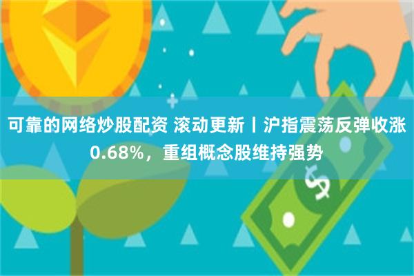 可靠的网络炒股配资 滚动更新丨沪指震荡反弹收涨0.68%，重组概念股维持强势