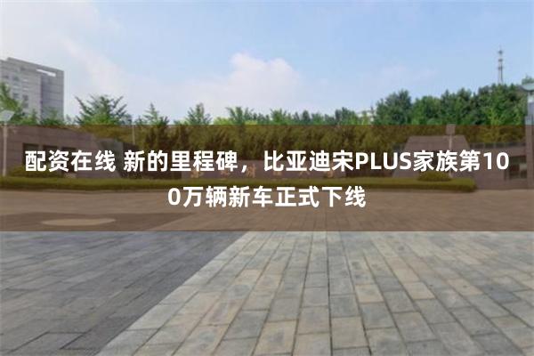 配资在线 新的里程碑，比亚迪宋PLUS家族第100万辆新车正式下线