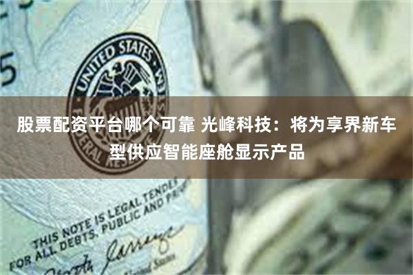 股票配资平台哪个可靠 光峰科技：将为享界新车型供应智能座舱显示产品