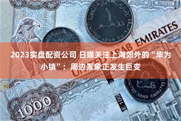 2023实盘配资公司 日媒关注上海郊外的“华为小镇”：周边景象正发生巨变