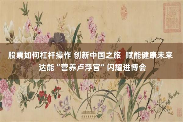 股票如何杠杆操作 创新中国之旅  赋能健康未来  达能“营养卢浮宫”闪耀进博会