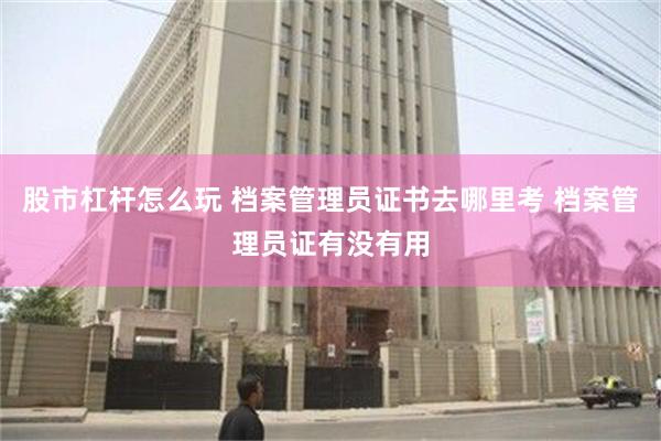 股市杠杆怎么玩 档案管理员证书去哪里考 档案管理员证有没有用