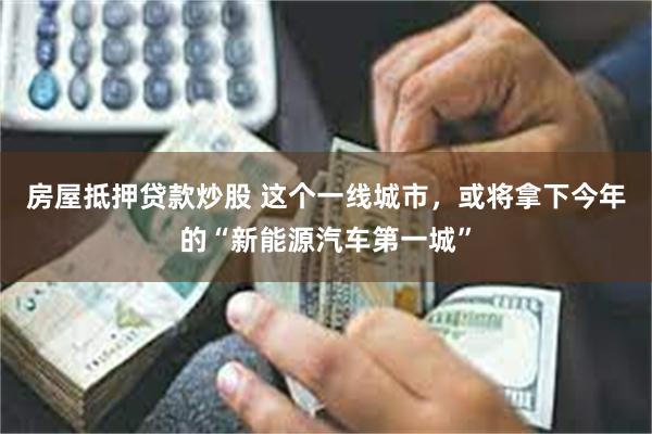 房屋抵押贷款炒股 这个一线城市，或将拿下今年的“新能源汽车第一城”