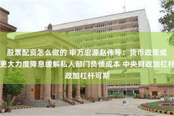 股票配资怎么做的 申万宏源赵伟等：货币政策或通过更大力度降息缓解私人部门负债成本 中央财政加杠杆可期