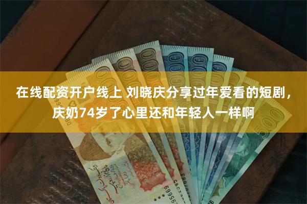 在线配资开户线上 刘晓庆分享过年爱看的短剧，庆奶74岁了心里还和年轻人一样啊